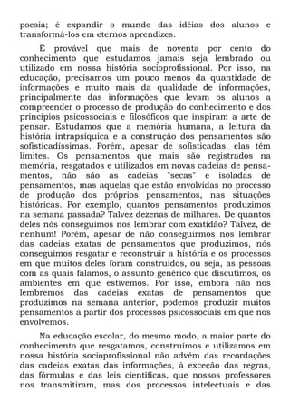poesia; é expandir o mundo das idéias dos alunos e
transformá-los em eternos aprendizes.
      É provável que mais de noventa por cento do
conhecimento que estudamos jamais seja lembrado ou
utilizado em nossa história socioprofissional. Por isso, na
educação, precisamos um pouco menos da quantidade de
informações e muito mais da qualidade de informações,
principalmente das informações que levam os alunos a
compreender o processo de produção do conhecimento e dos
princípios psicossociais e filosóficos que inspiram a arte de
pensar. Estudamos que a memória humana, a leitura da
história intrapsíquica e a construção dos pensamentos são
sofisticadíssimas. Porém, apesar de sofisticadas, elas têm
limites. Os pensamentos que mais são registrados na
memória, resgatados e utilizados em novas cadeias de pensa-
mentos, não são as cadeias "secas" e isoladas de
pensamentos, mas aquelas que estão envolvidas no processo
de produção dos próprios pensamentos, nas situações
históricas. Por exemplo, quantos pensamentos produzimos
na semana passada? Talvez dezenas de milhares. De quantos
deles nós conseguimos nos lembrar com exatidão? Talvez, de
nenhum! Porém, apesar de não conseguirmos nos lembrar
das cadeias exatas de pensamentos que produzimos, nós
conseguimos resgatar e reconstruir a história e os processos
em que muitos deles foram construídos, ou seja, as pessoas
com as quais falamos, o assunto genérico que discutimos, os
ambientes em que estivemos. Por isso, embora não nos
lembremos das cadeias exatas de pensamentos que
produzimos na semana anterior, podemos produzir muitos
pensamentos a partir dos processos psicossociais em que nos
envolvemos.
    Na educação escolar, do mesmo modo, a maior parte do
conhecimento que resgatamos, construímos e utilizamos em
nossa história socioprofissional não advém das recordações
das cadeias exatas das informações, à exceção das regras,
das fórmulas e das leis científicas, que nossos professores
nos transmitiram, mas dos processos intelectuais e das
 