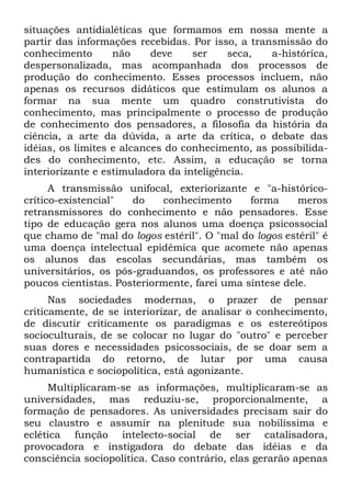 situações antidialéticas que formamos em nossa mente a
partir das informações recebidas. Por isso, a transmissão do
conhecimento       não     deve    ser    seca,   a-histórica,
despersonalizada, mas acompanhada dos processos de
produção do conhecimento. Esses processos incluem, não
apenas os recursos didáticos que estimulam os alunos a
formar na sua mente um quadro construtivista do
conhecimento, mas principalmente o processo de produção
de conhecimento dos pensadores, a filosofia da história da
ciência, a arte da dúvida, a arte da crítica, o debate das
idéias, os limites e alcances do conhecimento, as possibilida-
des do conhecimento, etc. Assim, a educação se torna
interiorizante e estimuladora da inteligência.
      A transmissão unifocal, exteriorizante e "a-histórico-
crítico-existencial"  do    conhecimento      forma     meros
retransmissores do conhecimento e não pensadores. Esse
tipo de educação gera nos alunos uma doença psicossocial
que chamo de "mal do logos estéril". O "mal do logos estéril" é
uma doença intelectual epidêmica que acomete não apenas
os alunos das escolas secundárias, mas também os
universitários, os pós-graduandos, os professores e até não
poucos cientistas. Posteriormente, farei uma síntese dele.
      Nas sociedades modernas, o prazer de pensar
criticamente, de se interiorizar, de analisar o conhecimento,
de discutir criticamente os paradigmas e os estereótipos
socioculturais, de se colocar no lugar do "outro" e perceber
suas dores e necessidades psicossociais, de se doar sem a
contrapartida do retorno, de lutar por uma causa
humanística e sociopolítica, está agonizante.
     Multiplicaram-se as informações, multiplicaram-se as
universidades, mas reduziu-se, proporcionalmente, a
formação de pensadores. As universidades precisam sair do
seu claustro e assumir na plenitude sua nobilíssima e
eclética função intelecto-social de ser catalisadora,
provocadora e instigadora do debate das idéias e da
consciência sociopolítica. Caso contrário, elas gerarão apenas
 