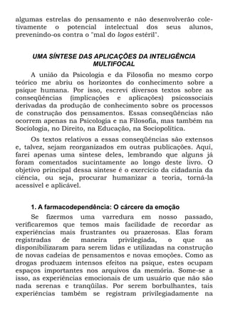 algumas estrelas do pensamento e não desenvolverão cole-
tivamente o potencial intelectual dos seus alunos,
prevenindo-os contra o "mal do logos estéril".


     UMA SÍNTESE DAS APLICAÇÕES DA INTELIGÊNCIA
                    MULTIFOCAL
     A união da Psicologia e da Filosofia no mesmo corpo
teórico me abriu os horizontes do conhecimento sobre a
psique humana. Por isso, escrevi diversos textos sobre as
conseqüências (implicações e aplicações) psicossociais
derivadas da produção de conhecimento sobre os processos
de construção dos pensamentos. Essas conseqüências não
ocorrem apenas na Psicologia e na Filosofia, mas também na
Sociologia, no Direito, na Educação, na Sociopolítica.
     Os textos relativos a essas conseqüências são extensos
e, talvez, sejam reorganizados em outras publicações. Aqui,
farei apenas uma síntese deles, lembrando que alguns já
foram comentados sucintamente ao longo deste livro. O
objetivo principal dessa síntese é o exercício da cidadania da
ciência, ou seja, procurar humanizar a teoria, torná-la
acessível e aplicável.


      1. A farmacodependência: O cárcere da emoção
      Se fizermos uma varredura em nosso passado,
verificaremos que temos mais facilidade de recordar as
experiências mais frustrantes ou prazerosas. Elas foram
registradas     de   maneira    privilegiada,  o    que   as
disponibilizaram para serem lidas e utilizadas na construção
de novas cadeias de pensamentos e novas emoções. Como as
drogas produzem intensos efeitos na psique, estes ocupam
espaços importantes nos arquivos da memória. Some-se a
isso, as experiências emocionais de um usuário que não são
nada serenas e tranqüilas. Por serem borbulhantes, tais
experiências também se registram privilegiadamente na
 
