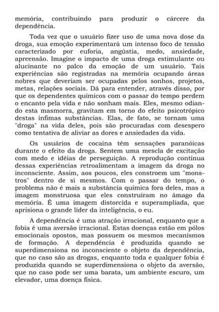 memória, contribuindo      para   produzir   o   cárcere   da
dependência.
     Toda vez que o usuário fizer uso de uma nova dose da
droga, sua emoção experimentará um intenso foco de tensão
caracterizado por euforia, angústia, medo, ansiedade,
apreensão. Imagine o impacto de uma droga estimulante ou
alucinante no palco da emoção de um usuário. Tais
experiências são registradas na memória ocupando áreas
nobres que deveriam ser ocupadas pelos sonhos, projetos,
metas, relações sociais. Dá para entender, através disso, por
que os dependentes químicos com o passar do tempo perdem
o encanto pela vida e não sonham mais. Eles, mesmo odian-
do esta masmorra, gravitam em torno do efeito psicotrópico
destas ínfimas substâncias. Elas, de fato, se tornam uma
"droga" na vida deles, pois são procuradas com desespero
como tentativa de aliviar as dores e ansiedades da vida.
     Os usuários de cocaína têm sensações paranóicas
durante o efeito da droga. Sentem uma mescla de excitação
com medo e idéias de perseguição. A reprodução contínua
dessas experiências retroalimentam a imagem da droga no
inconsciente. Assim, aos poucos, eles constroem um "mons-
tros" dentro de si mesmos. Com o passar do tempo, o
problema não é mais a substância química fora deles, mas a
imagem monstruosa que eles construíram no âmago da
memória. É uma imagem distorcida e superampliada, que
aprisiona o grande líder da inteligência, o eu.
     A dependência é uma atração irracional, enquanto que a
fobia é uma aversão irracional. Estas doenças estão em pólos
emocionais opostos, mas possuem os mesmos mecanismos
de formação. A dependência é produzida quando se
superdimensiona no inconsciente o objeto da dependência,
que no caso são as drogas, enquanto toda e qualquer fobia é
produzida quando se superdimensiona o objeto da aversão,
que no caso pode ser uma barata, um ambiente escuro, um
elevador, uma doença física.
 