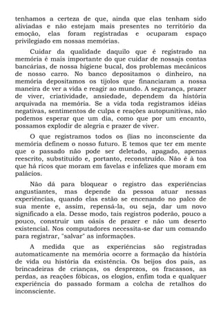 tenhamos a certeza de que, ainda que elas tenham sido
aliviadas e não estejam mais presentes no território da
emoção, elas foram registradas e ocuparam espaço
privilegiado em nossas memórias.
    Cuidar da qualidade daquilo que é registrado na
memória é mais importante do que cuidar de nossajs contas
bancárias, de nossa higiene bucal, dos problemas mecânicos
de nosso carro. No banco depositamos o dinheiro, na
memória depositamos os tijolos que financiaram a nossa
maneira de ver a vida e reagir ao mundo. A segurança, prazer
de viver, criatividade, ansiedade, dependem da história
arquivada na memória. Se a vida toda registramos idéias
negativas, sentimentos de culpa e reações autopunitivas, não
podemos esperar que um dia, como que por um encanto,
possamos explodir de alegria e prazer de viver.
     O que registramos todos os (lias no inconsciente da
memória definem o nosso futuro. E temos que ter em mente
que o passado não pode ser deletado, apagado, apenas
reescrito, substituído e, portanto, reconstruído. Não é à toa
que há ricos que moram em favelas e infelizes que moram em
palácios.
     Não dá para bloquear o registro das experiências
angustiantes, mas depende da pessoa atuar nessas
experiências, quando elas estão se encenando no palco de
sua mente e, assim, repensá-la, ou seja, dar um novo
significado a ela. Desse modo, tais registros poderão, pouco a
pouco, construir um oásis de prazer e não um deserto
existencial. Nos computadores necessita-se dar um comando
para registrar, "salvar" as informações.
     A medida que as experiências são registradas
automaticamente na memória ocorre a formação da história
de vida ou história da existência. Os beijos dos pais, as
brincadeiras de crianças, os desprezos, os fracassos, as
perdas, as reações fóbicas, os elogios, enfim toda e qualquer
experiência do passado formam a colcha de retalhos do
inconsciente.
 