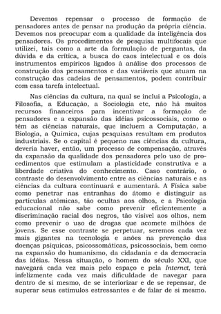 Devemos repensar o processo de formação de
pensadores antes de pensar na produção da própria ciência.
Devemos nos preocupar com a qualidade da inteligência dos
pensadores. Os procedimentos de pesquisa multifocais que
utilizei, tais como a arte da formulação de perguntas, da
dúvida e da crítica, a busca do caos intelectual e os dois
instrumentos empíricos ligados à análise dos processos de
construção dos pensamentos e das variáveis que atuam na
construção das cadeias de pensamentos, podem contribuir
com essa tarefa intelectual.
      Nas ciências da cultura, na qual se inclui a Psicologia, a
Filosofia, a Educação, a Sociologia etc, não há muitos
recursos financeiros para incentivar a formação de
pensadores e a expansão das idéias psicossociais, como o
têm as ciências naturais, que incluem a Computação, a
Biologia, a Química, cujas pesquisas resultam em produtos
industriais. Se o capital é pequeno nas ciências da cultura,
deveria haver, então, um processo de compensação, através
da expansão da qualidade dos pensadores pelo uso de pro-
cedimentos que estimulam a plasticidade construtiva e a
liberdade criativa do conhecimento. Caso contrário, o
contraste do desenvolvimento entre as ciências naturais e as
ciências da cultura continuará e aumentará. A Física sabe
como penetrar nas entranhas do átomo e distinguir as
partículas atômicas, tão ocultas aos olhos, e a Psicologia
educacional não sabe como prevenir eficientemente a
discriminação racial dos negros, tão visível aos olhos, nem
como prevenir o uso de drogas que acomete milhões de
jovens. Se esse contraste se perpetuar, seremos cada vez
mais gigantes na tecnologia e anões na prevenção das
doenças psíquicas, psicossomáticas, psicossociais, bem como
na expansão do humanismo, da cidadania e da democracia
das idéias. Nessa situação, o homem do século XXI, que
navegará cada vez mais pelo espaço e pela Internet, terá
infelizmente cada vez mais dificuldade de navegar para
dentro de si mesmo, de se interiorizar e de se repensar, de
superar seus estímulos estressantes e de falar de si mesmo.
 