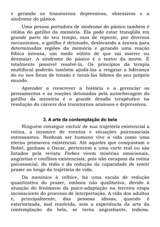 e gerando os transtornos depressivos, obsessivos e a
síndrome do pânico.
     Uma pessoa portadora de síndrome do pânico também é
vítima do gatilho da memória. Ela pode estar tranqüila em
grande parte do seu tempo, mas de repente, por diversos
mecanismos, o gatilho é detonado, deslocando a âncora para
determinadas regiões da memória e gerando uma reação
fóbica intensa, um medo súbito de que vai morrer ou
desmaiar. A síndrome do pânico é o teatro da morte. É
totalmente possível resolvê-la. Os princípios da terapia
multifocal poderão também ajudá-las a resgatar a liderança
do eu nos focos de tensão e torná-las líderes do seu próprio
mundo.
     Aprender a reescrever a história e a gerenciar os
pensamentos e as reações detonadas pela autochecagem do
gatilho da memória é o grande desafio terapêutico na
resolução do cárcere dos transtornos ansiosos e depressivos.


               3. A arte da contemplação do belo
     Ninguém consegue excluir de sua trajetória existencial a
rotina, a mesmice de eventos e situações psicossociais
estressantes. Nenhum ser humano vive a vida como uma
eterna primavera existencial. Até aqueles que conquistam o
Nobel, ganham o Oscar, pertencem a uma corte real ou são
listados pela revista Forbes vivem misérias emocionais,
angústias e conflitos existenciais, pois não escapam da rotina
psicossocial, do tédio e da redução da capacidade de sentir
prazer ao longo da trajetória de vida.
     Da meninice à velhice, há uma escala de redução
quantitativa do prazer, embora não qualitativa, devido à
atuação do fenômeno da psico-adaptação na terceira etapa
inconsciente do processo de interpretação. A vida dos adultos
e, principalmente, das pessoas idosas, quando é
exteriorizada, mal resolvida, sem a experiência da arte da
contemplação do belo, se torna angustiante, tediosa.
 
