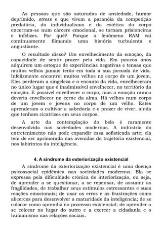 As pessoas que são saturadas de ansiedade, humor
deprimido, stress e que vivem a paranóia da competição
predatória, do individualismo e da estética do corpo
encerram-se num cárcere emocional, se tornam prisioneiras
e infelizes. Por quê? Porque o fenômeno RAM vai
continuamente filmando uma história turbulenta e
angustiante.
      O resultado disso? Um envelhecimento da emoção, da
capacidade de sentir prazer pela vida. Em poucos anos
adquirem um estoque de experiências negativas e tensas que
muitos velhos jamais terão em toda a sua jornada de vida.
Infelizmente encontrei muitos velhos no corpo de um jovem.
Eles perderam a singeleza e o encanto da vida, envelheceram
no único lugar que é inadmissível envelhecer, no território da
emoção. É possível envelhecer o corpo, mas a emoção nunca
deveria envelhecer no cerne da alma. Há velhos num corpo
de um jovem e jovens no corpo de um velho. Estes
aprenderam a cultivar a sabedoria e o prazer de viver, ainda
que tenham cicatrizes em seus corpos.
     A arte da contemplação do belo é raramente
desenvolvida nas sociedades modernas. A indústria do
entretenimento não pode expandir essa sofisticada arte; ela
tem de ser aprimorada nas avenidas da trajetória existencial,
nos labirintos da inteligência.


           4. A síndrome da exteriorização existencial
      A síndrome da exteriorização existencial é uma doença
psicossocial epidêmica nas sociedades modernas. Ela se
expressa pela dificuldade crônica de interiorização, ou seja,
de aprender a se questionar, a se repensar, de assumir as
fragilidades, de trabalhar seus estímulos estressantes e suas
reações emocionais; de usar os erros e as frustrações como
alicerces para desenvolver a maturidade da inteligência; de se
colocar como aprendiz no processo existencial; de aprender a
se colocar no lugar do outro e a exercer a cidadania e o
humanismo nas relações sociais.
 