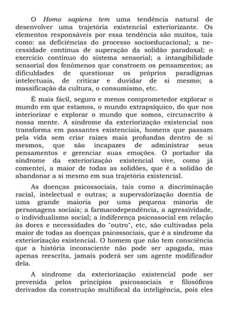 O Homo sapiens tem uma tendência natural de
desenvolver uma trajetória existencial exteriorizante. Os
elementos responsáveis por essa tendência são muitos, tais
como: as deficiências do processo socioeducacional; a ne-
cessidade contínua de superação da solidão paradoxal; o
exercício contínuo do sistema sensorial; a intangibilidade
sensorial dos fenômenos que constroem os pensamentos; as
dificuldades de questionar os próprios paradigmas
intelectuais, de criticar e duvidar de si mesmo; a
massificação da cultura, o consumismo, etc.
     É mais fácil, seguro e menos comprometedor explorar o
mundo em que estamos, o mundo extrapsíquico, do que nos
interiorizar e explorar o mundo que somos, circunscrito à
nossa mente. A síndrome da exteriorização existencial nos
transforma em passantes existenciais, homens que passam
pela vida sem criar raízes mais profundas dentro de si
mesmos, que são incapazes de administrar seus
pensamentos e gerenciar suas emoções. O portador da
síndrome da exteriorização existencial vive, como já
comentei, a maior de todas as solidões, que é a solidão de
abandonar a si mesmo em sua trajetória existencial.
      As doenças psicossociais, tais como a discriminação
racial, intelectual e outras; a supervalorização doentia de
uma grande maioria por uma pequena minoria de
personagens sociais; a farmacodependência, a agressividade,
o individualismo social; a indiferença psicossocial em relação
às dores e necessidades do "outro", etc, são cultivadas pela
maior de todas as doenças psicossociais, que é a síndrome da
exteriorização existencial. O homem que não tem consciência
que a história inconsciente não pode ser apagada, mas
apenas reescrita, jamais poderá ser um agente modificador
dela.
     A síndrome da exteriorização existencial pode ser
prevenida pelos princípios psicossociais e filosóficos
derivados da construção multifocal da inteligência, pois eles
 
