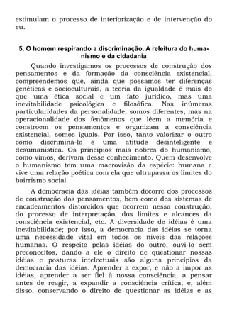 estimulam o processo de interiorização e de intervenção do
eu.


 5. O homem respirando a discriminação. A releitura do huma-
                    nismo e da cidadania
     Quando investigamos os processos de construção dos
pensamentos e da formação da consciência existencial,
compreendemos que, ainda que possamos ter diferenças
genéticas e socioculturais, a teoria da igualdade é mais do
que uma ética social e um fato jurídico, mas uma
inevitabilidade psicológica e filosófica. Nas inúmeras
particularidades da personalidade, somos diferentes, mas na
operacionalidade dos fenômenos que lêem a memória e
constroem os pensamentos e organizam a consciência
existencial, somos iguais. Por isso, tanto valorizar o outro
como discriminá-lo é uma atitude desinteligente e
desumanística. Os princípios mais nobres do humanismo,
como vimos, derivam desse conhecimento. Quem desenvolve
o humanismo tem uma macrovisão da espécie: humana e
vive uma relação poética com ela que ultrapassa os limites do
bairrismo social.
     A democracia das idéias também decorre dos processos
de construção dos pensamentos, bem como dos sistemas de
encadeamentos distorcidos que ocorrem nessa construção,
do processo de interpretação, dos limites e alcances da
consciência existencial, etc. A diversidade de idéias é uma
inevitabilidade; por isso, a democracia das idéias se torna
uma necessidade vital em todos os níveis das relações
humanas. O respeito pelas idéias do outro, ouvi-lo sem
preconceitos, dando a ele o direito de questionar nossas
idéias e posturas intelectuais são alguns princípios da
democracia das idéias. Aprender a expor, e não a impor as
idéias, aprender a ser fiel à nossa consciência, a pensar
antes de reagir, a expandir a consciência crítica, e, além
disso, conservando o direito de questionar as idéias e as
 