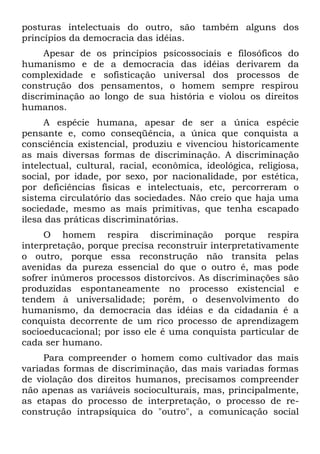 posturas intelectuais do outro, são também alguns dos
princípios da democracia das idéias.
     Apesar de os princípios psicossociais e filosóficos do
humanismo e de a democracia das idéias derivarem da
complexidade e sofisticação universal dos processos de
construção dos pensamentos, o homem sempre respirou
discriminação ao longo de sua história e violou os direitos
humanos.
     A espécie humana, apesar de ser a única espécie
pensante e, como conseqüência, a única que conquista a
consciência existencial, produziu e vivenciou historicamente
as mais diversas formas de discriminação. A discriminação
intelectual, cultural, racial, econômica, ideológica, religiosa,
social, por idade, por sexo, por nacionalidade, por estética,
por deficiências físicas e intelectuais, etc, percorreram o
sistema circulatório das sociedades. Não creio que haja uma
sociedade, mesmo as mais primitivas, que tenha escapado
ilesa das práticas discriminatórias.
     O homem respira discriminação porque respira
interpretação, porque precisa reconstruir interpretativamente
o outro, porque essa reconstrução não transita pelas
avenidas da pureza essencial do que o outro é, mas pode
sofrer inúmeros processos distorcivos. As discriminações são
produzidas espontaneamente no processo existencial e
tendem à universalidade; porém, o desenvolvimento do
humanismo, da democracia das idéias e da cidadania é a
conquista decorrente de um rico processo de aprendizagem
socioeducacional; por isso ele é uma conquista particular de
cada ser humano.
     Para compreender o homem como cultivador das mais
variadas formas de discriminação, das mais variadas formas
de violação dos direitos humanos, precisamos compreender
não apenas as variáveis socioculturais, mas, principalmente,
as etapas do processo de interpretação, o processo de re-
construção intrapsíquica do "outro", a comunicação social
 