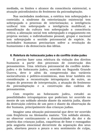 mediada, os limites e alcance da consciência existencial, a
atuação psicodinâmica do fenômeno da psicoadaptação.
      Nas sociedades modernas, a estética tem sobrepujado o
conteúdo; a síndrome da exteriorização existencial tem
sobrepujado o processo de interiorização; a inteligência
unifocal tem sobrepujado a inteligência multifocal; a
massificação da cultura tem sobrepujado a consciência
crítica; a alienação social tem sobrepujado o engajamento em
projetos sociais; o individualismo pessoal, grupai e nacional
tem sobrepujado o sentido psicossocial de espécie. As
sociedades humanas precisariam sofrer a revolução do
humanismo e da democracia das idéias.


   6. Releitura do holocausto judeu e do conflito árabe-judeu
      É preciso fazer uma releitura da violação dos direitos
humanos a partir dos processos de construção dos
pensamentos. Uma releitura psicossocial do conflito árabe-
judeu e do holocausto judeu, ocorrido na Segunda Grande
Guerra, deve ir além da compreensão das variáveis
socioculturais e político-econômicas, mas levar também em
consideração a reconstrução intrapsíquica do outro, as
etapas do processo de interpretação, a atuação do fenômeno
da psicoadaptação e a construção das cadeias de
pensamentos.
     Com respeito ao holocausto judeu, estudei as
possibilidades intrapsíquicas que poderiam ter ocorrido na
mente de um soldado alemão diante da miséria judia, diante
da destruição coletiva de um povo e diante da observação da
dor humana, principalmente das crianças judias.
     Imagine uma situação psicossocial que deve ter ocorrido
com freqüência na Alemanha nazista: "Um soldado alemão,
ao observar continuamente a dramaticidade da dor e da
miséria das crianças judias, caquéticas de fome e esmagadas
pela angústia emocional decorrente da separação dos seus
pais, abortava pouco a pouco o seu sentimento de culpa,
 