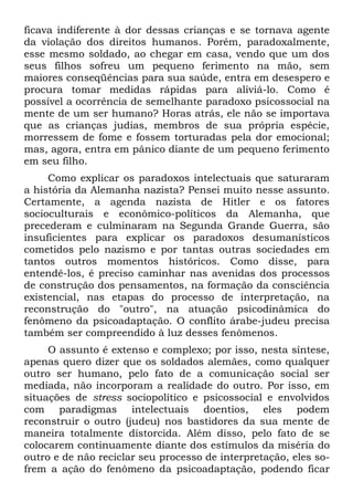 ficava indiferente à dor dessas crianças e se tornava agente
da violação dos direitos humanos. Porém, paradoxalmente,
esse mesmo soldado, ao chegar em casa, vendo que um dos
seus filhos sofreu um pequeno ferimento na mão, sem
maiores conseqüências para sua saúde, entra em desespero e
procura tomar medidas rápidas para aliviá-lo. Como é
possível a ocorrência de semelhante paradoxo psicossocial na
mente de um ser humano? Horas atrás, ele não se importava
que as crianças judias, membros de sua própria espécie,
morressem de fome e fossem torturadas pela dor emocional;
mas, agora, entra em pânico diante de um pequeno ferimento
em seu filho.
     Como explicar os paradoxos intelectuais que saturaram
a história da Alemanha nazista? Pensei muito nesse assunto.
Certamente, a agenda nazista de Hitler e os fatores
socioculturais e econômico-políticos da Alemanha, que
precederam e culminaram na Segunda Grande Guerra, são
insuficientes para explicar os paradoxos desumanísticos
cometidos pelo nazismo e por tantas outras sociedades em
tantos outros momentos históricos. Como disse, para
entendê-los, é preciso caminhar nas avenidas dos processos
de construção dos pensamentos, na formação da consciência
existencial, nas etapas do processo de interpretação, na
reconstrução do "outro", na atuação psicodinâmica do
fenômeno da psicoadaptação. O conflito árabe-judeu precisa
também ser compreendido à luz desses fenômenos.
     O assunto é extenso e complexo; por isso, nesta síntese,
apenas quero dizer que os soldados alemães, como qualquer
outro ser humano, pelo fato de a comunicação social ser
mediada, não incorporam a realidade do outro. Por isso, em
situações de stress sociopolítico e psicossocial e envolvidos
com paradigmas intelectuais doentios, eles podem
reconstruir o outro (judeu) nos bastidores da sua mente de
maneira totalmente distorcida. Além disso, pelo fato de se
colocarem continuamente diante dos estímulos da miséria do
outro e de não reciclar seu processo de interpretação, eles so-
frem a ação do fenômeno da psicoadaptação, podendo ficar
 
