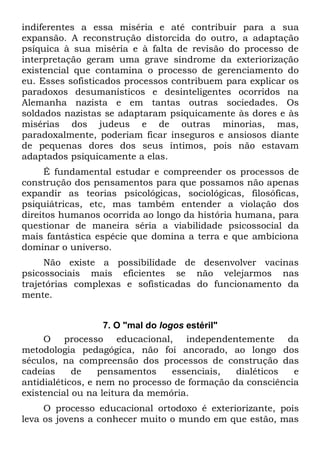 indiferentes a essa miséria e até contribuir para a sua
expansão. A reconstrução distorcida do outro, a adaptação
psíquica à sua miséria e à falta de revisão do processo de
interpretação geram uma grave síndrome da exteriorização
existencial que contamina o processo de gerenciamento do
eu. Esses sofisticados processos contribuem para explicar os
paradoxos desumanísticos e desinteligentes ocorridos na
Alemanha nazista e em tantas outras sociedades. Os
soldados nazistas se adaptaram psiquicamente às dores e às
misérias dos judeus e de outras minorias, mas,
paradoxalmente, poderiam ficar inseguros e ansiosos diante
de pequenas dores dos seus íntimos, pois não estavam
adaptados psiquicamente a elas.
     É fundamental estudar e compreender os processos de
construção dos pensamentos para que possamos não apenas
expandir as teorias psicológicas, sociológicas, filosóficas,
psiquiátricas, etc, mas também entender a violação dos
direitos humanos ocorrida ao longo da história humana, para
questionar de maneira séria a viabilidade psicossocial da
mais fantástica espécie que domina a terra e que ambiciona
dominar o universo.
     Não existe a possibilidade de desenvolver vacinas
psicossociais mais eficientes se não velejarmos nas
trajetórias complexas e sofisticadas do funcionamento da
mente.


                   7. O "mal do logos estéril"
     O processo educacional, independentemente da
metodologia pedagógica, não foi ancorado, ao longo dos
séculos, na compreensão dos processos de construção das
cadeias     de    pensamentos      essenciais, dialéticos  e
antidialéticos, e nem no processo de formação da consciência
existencial ou na leitura da memória.
     O processo educacional ortodoxo é exteriorizante, pois
leva os jovens a conhecer muito o mundo em que estão, mas
 