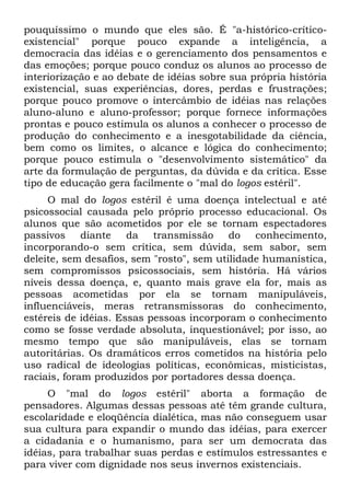 pouquíssimo o mundo que eles são. É "a-histórico-crítico-
existencial" porque pouco expande a inteligência, a
democracia das idéias e o gerenciamento dos pensamentos e
das emoções; porque pouco conduz os alunos ao processo de
interiorização e ao debate de idéias sobre sua própria história
existencial, suas experiências, dores, perdas e frustrações;
porque pouco promove o intercâmbio de idéias nas relações
aluno-aluno e aluno-professor; porque fornece informações
prontas e pouco estimula os alunos a conhecer o processo de
produção do conhecimento e a inesgotabilidade da ciência,
bem como os limites, o alcance e lógica do conhecimento;
porque pouco estimula o "desenvolvimento sistemático" da
arte da formulação de perguntas, da dúvida e da crítica. Esse
tipo de educação gera facilmente o "mal do logos estéril".
     O mal do logos estéril é uma doença intelectual e até
psicossocial causada pelo próprio processo educacional. Os
alunos que são acometidos por ele se tornam espectadores
passivos     diante   da   transmissão     do   conhecimento,
incorporando-o sem crítica, sem dúvida, sem sabor, sem
deleite, sem desafios, sem "rosto", sem utilidade humanística,
sem compromissos psicossociais, sem história. Há vários
níveis dessa doença, e, quanto mais grave ela for, mais as
pessoas acometidas por ela se tornam manipuláveis,
influenciáveis, meras retransmissoras do conhecimento,
estéreis de idéias. Essas pessoas incorporam o conhecimento
como se fosse verdade absoluta, inquestionável; por isso, ao
mesmo tempo que são manipuláveis, elas se tornam
autoritárias. Os dramáticos erros cometidos na história pelo
uso radical de ideologias políticas, econômicas, misticistas,
raciais, foram produzidos por portadores dessa doença.
     O "mal do logos estéril" aborta a formação de
pensadores. Algumas dessas pessoas até têm grande cultura,
escolaridade e eloqüência dialética, mas não conseguem usar
sua cultura para expandir o mundo das idéias, para exercer
a cidadania e o humanismo, para ser um democrata das
idéias, para trabalhar suas perdas e estímulos estressantes e
para viver com dignidade nos seus invernos existenciais.
 