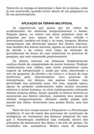 Talvez ele só consiga se interiorizar e falar de si mesmo, como
já tem acontecido, quando estiver diante de um psiquiatra ou
de um psicoterapeuta.


           APLICAÇÃO DA TERAPIA MULTIFOCAL
     As experiências que passei por ser crítico do
academicismo me abateram temporariamente o ânimo.
Naquela época, eu estava nos meus primeiros anos de
pesquisa; por isso, apesar de ser crítico, rebelde e
determinado, também era frágil e, às vezes, inseguro. Minhas
inseguranças não derivavam apenas dos fatores externos,
mas também dos fatores internos, ligados ao exercício da arte
da dúvida e da crítica, bem como da iniciação do
procedimento da busca do caos intelectual no processo de
pesquisa, que será comentado posteriormente.
     Os fatores internos me deixavam freqüentemente
confuso diante da complexidade da mente humana. Produzir
conhecimento sem utilizar uma teoria preexistente como
suporte da interpretação e, ainda por cima, exercitando a
arte da pergunta, da dúvida e da crítica e a busca do caos
intelectual   para   descontaminar    meu     processo    de
interpretação, me deixava não apenas confuso, mas
perturbado nos primeiros anos. Por isso, naquela época,
apesar de produzir conhecimento sobre muitos assuntos
relativos à mente humana, eu vivia continuamente criticando
minhas próprias idéias. Assim, quando os fatores internos se
associaram aos fatores externos, realmente meu ânimo foi
abatido temporariamente, afetando minha paixão pelo
mundo das idéias. Entretanto essa paixão flutua, mas não
morre.
      Parte do meu tempo exerço a Psiquiatria e a Psicoterapia
multifocal. O uso da teoria dos processos de construção da
inteligência no tratamento das doenças psíquicas faz com
que a Psicoterapia multifocal seja realizada dentro dos
princípios da democracia das idéias e da arte de pensar. Os
resultados são. animadores. Muitos casos de doenças
 