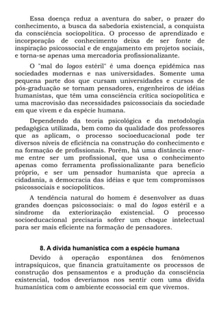 Essa doença reduz a aventura do saber, o prazer do
conhecimento, a busca da sabedoria existencial, a conquista
da consciência sociopolítica. O processo de aprendizado e
incorporação de conhecimento deixa de ser fonte de
inspiração psicossocial e de engajamento em projetos sociais,
e torna-se apenas uma mercadoria profissionalizante.
     O "mal do logos estéril" é uma doença epidêmica nas
sociedades modernas e nas universidades. Somente uma
pequena parte dos que cursam universidades e cursos de
pós-graduação se tornam pensadores, engenheiros de idéias
humanistas, que têm uma consciência crítica sociopolítica e
uma macrovisão das necessidades psicossociais da sociedade
em que vivem e da espécie humana.
     Dependendo da teoria psicológica e da metodologia
pedagógica utilizada, bem como da qualidade dos professores
que as aplicam, o processo socioeducacional pode ter
diversos níveis de eficiência na construção do conhecimento e
na formação de profissionais. Porém, há uma distância enor-
me entre ser um profissional, que usa o conhecimento
apenas como ferramenta profissionalizante para beneficio
próprio, e ser um pensador humanista que aprecia a
cidadania, a democracia das idéias e que tem compromissos
psicossociais e sociopolíticos.
     A tendência natural do homem é desenvolver as duas
grandes doenças psicossociais: o mal do logos estéril e a
síndrome da exteriorização existencial. O processo
socioeducacional precisaria sofrer um choque intelectual
para ser mais eficiente na formação de pensadores.


        8. A dívida humanística com a espécie humana
     Devido à operação espontânea dos fenômenos
intrapsíquicos, que financia gratuitamente os processos de
construção dos pensamentos e a produção da consciência
existencial, todos deveríamos nos sentir com uma dívida
humanística com o ambiente ecossocial em que vivemos.
 