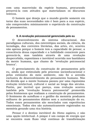 com uma macrovisão da espécie humana, procurando
preservá-la com atitudes que materializam os discursos
teóricos.
     O homem que deseja que o mundo gravite somente em
torno das suas necessidades não é bom para a sua espécie,
não compreendeu minimamente o espetáculo da construção
de pensamentos.


        9. A revolução psicossocial gerenciada pelo eu
     O desenvolvimento do sistema educacional, dos
paradigmas culturais, dos estereótipos sociais, da ciência, da
tecnologia, das correntes literárias, das artes, etc, ocorreu
não apenas porque o homem tem a capacidade de pensar, a
consciência dessa capacidade e a habilidade consciente para
gerenciá-la, mas também através de uma revolução
despercebida, espontânea e inevitável ocorrida nos bastidores
da mente humana, que chamo de "revolução psicossocial
branca".
     O gerenciamento da construção de pensamentos pelo
eu, ainda que estimulado pelo processo socioeducacional e
pelos estímulos do meio ambiente, não foi a avenida
exclusiva do desenvolvimento do pensamento humano. Não
há dúvida que a mente humana passou por uma riquíssima
evolução intelectual, cultural e social ao longo dos séculos.
Porém, por incrível que pareça, essa evolução ocorreu
também pela "revolução branca psicossocial" promovida
pelos fenômenos que realizam a construção de pensamentos.
O fenômeno do autofluxo e o gatilho da memória produzem
milhares de pensamentos diários sem a autorização do eu.
Todos esses pensamentos são mesclados com experiências
emocionais. Todos eles são automaticamente registrados na
memória gerando uma rica história.
    Pensar é o destino inevitável do Homo sapiens, e não
uma opção intelectual. A psique é um campo de energia que
se encontra num fluxo vital contínuo de transformação
 