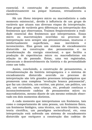 essencial. A construção de pensamentos, produzida
clandestinamente na psique humana, retroalimenta a
memória.
     Há um Homo interpres micro ou macrodistinto a cada
momento existencial., devido à influência de um grupo de
variáveis que atuam nas diversas etapas da interpretação.
Esse grupo de variáveis gera diferenças na interpretação dos
fenômenos que observamos. Traímos freqüentemente a reali-
dade essencial dos fenômenos que interpretamos. Essas
micro ou macrotraições ocorridas no processo de
interpretação nem sempre são preconceituosas, imaturas e
intelectualmente    superficiais,    mas     inevitáveis   e
inconscientes. Elas geram um sistema de encadeamento
distorcido na construção dos pensamentos e na
transformação da energia emocional, o que facilita a
produção de experiências micro ou macrodistintas em
relação às do passado. Estas, uma vez registradas,
alavancam o desenvolvimento da história e da personalidade
como um todo.
     Assim, concluindo, a construção de pensamentos, a
retroalimentação da história intrapsíquica e o sistema de
encadeamento     distorcido   ocorrido   no    processo     de
interpretação são três grandes processos intrapsíquicos que
promovem uma complexa "revolução branca psicossocial",
que faz um cientista, um escritor, um pintor, um político, um
pai, um estudante, uma criança, etc, produzir contínua e
inconscientemente cadeias de pensamentos micro ou
macrodistintos, mesmo diante de um mesmo estímulo obser-
vado em dois momentos distintos.
     A cada momento que interpretamos um fenômeno, tais
como o comportamento de uma pessoa, um fenômeno físico,
um fenômeno biológico, uma técnica, um texto literário, uma
teoria científica, um paradigma sociocultural, etc, essa
interpretação está sofrendo um sistema de encadeamento
distorcido que enriquece a construção das cadeias de
 