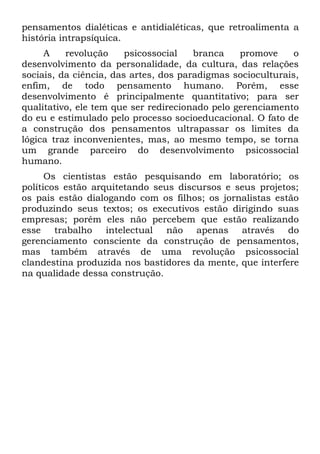 pensamentos dialéticas e antidialéticas, que retroalimenta a
história intrapsíquica.
     A    revolução     psicossocial   branca    promove     o
desenvolvimento da personalidade, da cultura, das relações
sociais, da ciência, das artes, dos paradigmas socioculturais,
enfim, de todo pensamento humano. Porém, esse
desenvolvimento é principalmente quantitativo; para ser
qualitativo, ele tem que ser redirecionado pelo gerenciamento
do eu e estimulado pelo processo socioeducacional. O fato de
a construção dos pensamentos ultrapassar os limites da
lógica traz inconvenientes, mas, ao mesmo tempo, se torna
um grande parceiro do desenvolvimento psicossocial
humano.
      Os cientistas estão pesquisando em laboratório; os
políticos estão arquitetando seus discursos e seus projetos;
os pais estão dialogando com os filhos; os jornalistas estão
produzindo seus textos; os executivos estão dirigindo suas
empresas; porém eles não percebem que estão realizando
esse trabalho intelectual não apenas através do
gerenciamento consciente da construção de pensamentos,
mas também através de uma revolução psicossocial
clandestina produzida nos bastidores da mente, que interfere
na qualidade dessa construção.
 