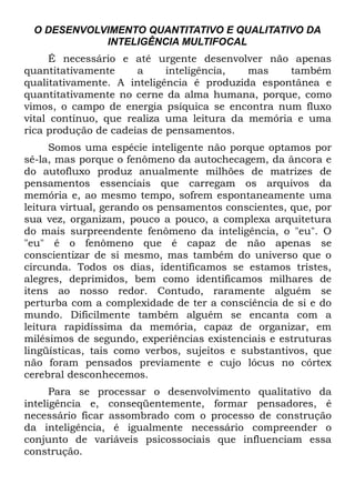 O DESENVOLVIMENTO QUANTITATIVO E QUALITATIVO DA
            INTELIGÊNCIA MULTIFOCAL
      É necessário e até urgente desenvolver não apenas
quantitativamente     a     inteligência,  mas    também
qualitativamente. A inteligência é produzida espontânea e
quantitativamente no cerne da alma humana, porque, como
vimos, o campo de energia psíquica se encontra num fluxo
vital contínuo, que realiza uma leitura da memória e uma
rica produção de cadeias de pensamentos.
     Somos uma espécie inteligente não porque optamos por
sê-la, mas porque o fenômeno da autochecagem, da âncora e
do autofluxo produz anualmente milhões de matrizes de
pensamentos essenciais que carregam os arquivos da
memória e, ao mesmo tempo, sofrem espontaneamente uma
leitura virtual, gerando os pensamentos conscientes, que, por
sua vez, organizam, pouco a pouco, a complexa arquitetura
do mais surpreendente fenômeno da inteligência, o "eu". O
"eu" é o fenômeno que é capaz de não apenas se
conscientizar de si mesmo, mas também do universo que o
circunda. Todos os dias, identificamos se estamos tristes,
alegres, deprimidos, bem como identificamos milhares de
itens ao nosso redor. Contudo, raramente alguém se
perturba com a complexidade de ter a consciência de si e do
mundo. Dificilmente também alguém se encanta com a
leitura rapidíssima da memória, capaz de organizar, em
milésimos de segundo, experiências existenciais e estruturas
lingüísticas, tais como verbos, sujeitos e substantivos, que
não foram pensados previamente e cujo lócus no córtex
cerebral desconhecemos.
      Para se processar o desenvolvimento qualitativo da
inteligência e, conseqüentemente, formar pensadores, é
necessário ficar assombrado com o processo de construção
da inteligência, é igualmente necessário compreender o
conjunto de variáveis psicossociais que influenciam essa
construção.
 