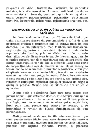 psíquicas de difícil tratamento, inclusive de pacientes
autistas, têm sido resolvidos. A teoria multifocal, devido as
suas variáveis universais, pode ser aplicada em qualquer
outra corrente psicoterapêutica: psicanálise, psicoterapia
cognitiva, logoterapia, psicodrama, psicoterapia analítica, etc.


    EXEMPLO DE UM CASO INSOLÚVEL NA PSIQUIATRIA
                    CLÁSSICA
     Lembro-me de uma cliente de 82 anos de idade que
tinha transtornos graves da personalidade e sofria de uma
depressão crônica e resistente que já durava mais de três
décadas. Ela era inteligente, mas também mal-humorada,
negativista, agressiva e insociável. Queria a todo custo
separar-se do marido, pois me dizia que tinha aversão
dramática por ele. Essa aversão era tão intensa, que, quando
o marido passava por ela e encostava a mão no seu braço, ela
sentia tanta repulsa por ele que ia correndo lavar essa parte
do corpo. Quando o marido tomava banho, ela só conseguia
tomar banho se mandasse desinfetar o banheiro. Viveu por
cinqüenta anos um casamento falido, transformou a relação
com seu marido numa praça de guerra. Falava dele com ódio
e dizia que não podia olhar para seu rosto e, não apenas isso,
raramente conseguia expressar qualquer palavra de elogio a
qualquer pessoa. Mesmo com os filhos ela era crítica e
agressiva.
     O que pode a psiquiatria fazer para uma pessoa que
jamais admitiu que estivesse doente, que sempre quis que o
mundo gravitasse em torno de si mesma? O que pode a
psicologia, com todas as suas técnicas psicoterapêuticas,
fazer para uma pessoa que sempre se recusou a se
interiorizar e revisar os pilares fundamentais de sua
personalidade?
     Muitos membros de sua família não acreditavam que
uma pessoa nessa idade, com uma depressão tão grave e
resistente e que tinha diversos transtornos de personalidade,
pudesse ter alguma melhoria. Porém, o processo
 