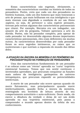 Essas características não esgotam, obviamente, a
somatória das características contidas na história de todos os
pensadores. Porém, creio que cada um dos pensadores na
história humana, cada um dos homens que mais honraram a
arte de pensar, que mais brilharam em sua inteligência e que
mais viveram com dignidade a condição de ser um Homo
sapiens, ou seja, de pertencer a uma espécie pensante,
tiveram pelo menos algumas das características psicossociais
que citarei. Por exemplo, Sócrates era um indagador, um
amante da arte da pergunta, Voltaire apreciava a arte da
dúvida. Porém, não há pensador completo, pois apesar de
cada pensador ter desenvolvido algumas dessas importantes
características psicossociais, eles eram deficientes em muitas
outras. As características desenvolvidas por cada pensador
foram os seus segredos intrínsecos, as raízes que os
sustentavam e que nutriam a expansão do mundo das idéias
deles.


A ATUAÇÃO DA ÂNCORA DA MEMÓRIA E DO FENÔMENO DA
   PSICOADAPTAÇÃO NA FORMAÇÃO DE PENSADORES
     Uma das características fundamentais de um pensador
é se colocar como um "eterno" aprendiz na "curta" trajetória
existencial humana. Temos que nos sentir contínuos e
inveterados aprendizes, que procuram conquistar as funções
mais nobres da inteligência; garimpeiros do universo
intrapsíquico, que procuram expandir as potencialidades
intelectuais.
     A morte de um pensador não ocorre apenas quando ele
morre fisicamente, mas principalmente quando morre
intelectualmente, quando fecha a âncora da memória,
restringindo seu território de leitura através de seu
comportamento autoritário e auto-suficiente. Deste modo, ele
exerce a ditadura da verdade e deixa de ser um ávido
aprendiz na sua trajetória existencial, pois passa a
compreender o mundo apenas dentro da órbita do seu
conhecimento.
 