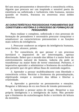 fiel aos seus pensamentos e desenvolver a consciência crítica.
Alguém que procura ser um inspirado e sensível poeta da
existência na sofisticada e turbulenta vida humana, mesmo
quando se frustra, fracassa ou atravessa seus áridos
desertos.


AS CARACTERÍSTICAS PSICOSSOCIAIS FUNDAMENTAIS QUE
CONSTITUEM A HISTÓRIA E O PROCESSO DE FORMAÇÃO DE
                   PENSADORES
    Para realizar o complexo, sofisticado e rico processo de
formação de pensadores é necessário procurar conquistar e
amadurecer as características psicossociais e as funções
mais nobres da inteligência.
    1. Procurar conhecer as origens da inteligência humana,
seus limites, alcance, práxis.
     2. Ter consciência de que pensar é um processo
inevitável e impossível de ser interrompido, apenas
direcionado. Saber que o mundo das idéias é a maior fonte de
entretenimento natural do homem, todavia ela pode se
transformar na maior fonte de terror emocional. Portanto, ê
imperativo aprender a administrar o fenômeno do autofluxo e
não permitir que ele gere idéias fixas de conteúdo negativo.
     3. Aprender a pensar multifocalmente com liberdade e
consciência crítica. Reciclar o fenômeno da psicoadaptação,
objetivando romper a mesmice das idéias e libertar a
criatividade.
    4. Aprender a gerenciar os pensamentos e emoções.
Resgatar a liderança do eu nos focos de tensão psicossocial.
    5. Aprender a pensar antes de reagir. Respeitar a sua
própria inteligência e a inteligência do outro. Não permitir
que o fenômeno da autochecagem feche o território de leitura
da memória.
 