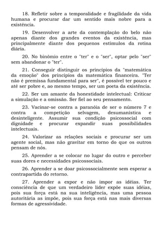 18. Refletir sobre a temporalidade e fragilidade da vida
humana e procurar dar um sentido mais nobre para a
existência.
     19. Desenvolver a arte da contemplação do belo não
apenas diante dos grandes eventos da existência, mas
principalmente diante dos pequenos estímulos da rotina
diária.
    20. No binômio entre o "ter" e o "ser", optar pelo "ser"
sem abandonar o "ter".
     21. Conseguir distinguir os princípios da "matemática
da emoção" dos princípios da matemática financeira. "Ter
não é premissa fundamental para ser", é possível ter pouco e
até ser pobre e, ao mesmo tempo, ser um poeta da existência.
     22. Ser um amante da honestidade intelectual: Criticar
a simulação e a omissão. Ser fiel ao seu pensamento.
     23. Vacinar-se contra a paranóia de ser o número 7 e
contra    a    competição   selvagem,   desumanística   e
desinteligente. Assumir sua condição psicossocial com
dignidade e procurar expandir suas possibilidades
intelectuais.
    24. Valorizar as relações sociais e procurar ser um
agente social, mas não gravitar em torno do que os outros
pensam de nós.
    25. Aprender a se colocar no lugar do outro e perceber
suas dores e necessidades psicossociais.
     26. Aprender a se doar psicossocialmente sem esperar a
contrapartida do retorno.
     27. Aprender a expor e não impor as idéias. Ter
consciência de que um verdadeiro líder expõe suas idéias,
pois sua força está na sua inteligência, mas uma pessoa
autoritária as impõe, pois sua força está nas mais diversas
formas de agressividade.
 