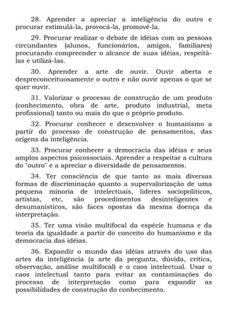 28. Aprender a apreciar a inteligência do outro e
procurar estimulá-la, provocá-la, promovê-la.
     29. Procurar realizar o debate de idéias com as pessoas
circundantes (alunos, funcionários, amigos, familiares)
procurando compreender o alcance de suas idéias, respeitá-
las e utilizá-las.
    30. Aprender a arte de ouvir. Ouvir aberta e
despreconceituosamente o outro e não ouvir apenas o que se
quer ouvir.
     31. Valorizar o processo de construção de um produto
(conhecimento, obra de arte, produto industrial, meta
profissional) tanto ou mais do que o próprio produto.
     32. Procurar conhecer e desenvolver o humanismo a
partir do processo de construção de pensamentos, das
origens da inteligência.
     33. Procurar conhecer a democracia das idéias e seus
amplos aspectos psicossociais. Aprender a respeitar a cultura
do "outro" e a apreciar a diversidade de pensamentos.
     34. Ter consciência de que tanto as mais diversas
formas de discriminação quanto a supervalorização de uma
pequena minoria de intelectuais, líderes sociopolíticos,
artistas,  etc,  são   procedimentos   desinteligentes e
desumanísticos, são faces opostas da mesma doença da
interpretação.
     35. Ter uma visão multifocal da espécie humana e da
teoria da igualdade a partir do conceito do humanismo e da
democracia das idéias.
     36. Expandir o mundo das idéias através do uso das
artes da inteligência (a arte da pergunta, dúvida, crítica,
observação, análise multifocal) e o caos intelectual. Usar o
caos intelectual tanto para evitar as contaminações do
processo de interpretação como para expandir as
possibilidades de construção do conhecimento.
 
