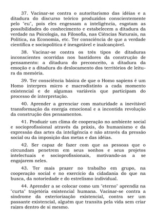 37. Vacinar-se contra o autoritarismo das idéias e a
ditadura do discurso teórico produzidos conscientemente
pelo "eu", pois eles engessam a inteligência, esgotam as
possibilidades do conhecimento e estabelecem a ditadura da
verdade na Psicologia, na Filosofia, nas Ciências Naturais, na
Política, na Economia, etc. Ter consciência de que a verdade
científica e sociopolítica é inesgotável e inalcançável.
     38. Vacinar-se contra os três tipos de ditaduras
inconscientes ocorridas nos bastidores da construção de
pensamento: a ditadura do preconceito, a ditadura da
emoção e a ditadura do deslocamento dos territórios de leitu-
ra da memória.
     39. Ter consciência básica de que o Homo sapiens é um
Homo interpres micro e macrodistinto a cada momento
existencial e de algumas variáveis que participam do
processo de interpretação.
     40. Aprender a gerenciar com maturidade a inevitável
transformação da energia emocional e a incontida revolução
da construção dos pensamentos.
     41. Produzir um clima de cooperação no ambiente social
e socioprofissional através da práxis, do humanismo e da
expressão das artes da inteligência e não através da pressão
social ou da imposição das metas e das idéias.
     42. Ser capaz de fazer com que as pessoas que o
circundam penetrem em seus sonhos e seus projetos
intelectuais e socioprofissionais, motivando-as a se
engajarem neles.
    43. Ter mais prazer no trabalho em grupo, na
cooperação social e no exercício da cidadania do que na
busca, da notoriedade e do estrelismo individual.
     44. Aprender a se colocar como um "eterno" aprendiz na
"curta" trajetória existencial humana. Vacinar-se contra a
síndrome da exteriorização existencial, contra ser um
passante existencial, alguém que transita pela vida sem criar
raízes dentro de si mesmo.
 