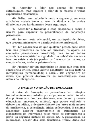 45. Aprender a falar não apenas do mundo
extrapsíquico, mas também a falar de si mesmo e trocar
experiências existenciais.
     46. Balizar com sabedoria tanto a segurança em suas
atividades sociais como a arte da dúvida e da crítica
direcionada aos fundamentos dessa segurança.
     47. Aprender a trabalhar o caos emocional e social e
usá-los para expandir as possibilidades de construção
psicossocial.
    48. Ser um poeta existencial, um garimpeiro de idéias,
que procura intensamente o enriquecimento intelectual.
     49. Ter consciência de que qualquer pessoa sabe viver
bem nas primaveras da vida (os sucessos, os apoios, as
condições psicossociais favoráveis), mas só os sábios
aprendem a conquistar a dignidade e a sabedoria em seus
invernos existenciais (as perdas, os fracassos, os recuos, as
contrariedades, as dores psicossociais).
     50. Procurar ser um engenheiro de idéias que atua com
consciência crítica, como agente construtor da sua história
intrapsíquica (personalidade) e social.. Um engenheiro de
idéias que procura desenvolver as características mais
nobres da inteligência.


         A CRISE DA FORMAÇÃO DE PENSADORES
     A crise da formação de pensadores tem atingido
frontalmente as univerdades, por culpa, como tenho dito, não
dos professores e dos pesquisadores, mas de um processo
educacional engessado, unifocal, que pouco estimula o
debate das idéias, o desenvolvimento das artes mais nobres
da inteligência, a consciência crítica sofiopolítica. O sistema
acadêmico assistiu passivamente ao surgimento da
globalização da informação pelos meios de comunicação a
partir da segunda metade do século XX. A globalização da
informação, apesar dos seus benefícios, trouxe duas das
 