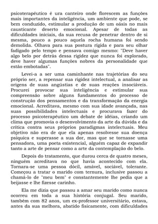 psicoterapêutico é ura canteiro onde florescem as funções
mais importantes da inteligência, um ambiente que pode, se
bem conduzido, estimular a produção de um oásis no mais
causticante deserto emocional. Apesar de todas as
dificuldades iniciais, da sua recusa de penetrar dentro de si
mesma, pouco a pouco aquela rocha humana foi sendo
demolida. Olhava para sua postura rígida e para seu olhar
fadigado pelo tempo e pensava comigo mesmo: "Deve haver
algo belo por detrás dessa rigidez que nunca foi explorado,
deve haver algumas funções nobres da personalidade que
estão embotadas".
      Levei-a a ser uma caminhante nas trajetórias do seu
próprio ser, a repensar sua rigidez intelectual, a analisar as
origens de suas angústias e de suas reações insociáveis.
Procurei provocar sua inteligência e estimular sua
compreensão sobre alguns fundamentos do processo de
construção dos pensamentos e da transformação da energia
emocional. Acreditava, mesmo com sua idade avançada, nas
suas possibilidades intelectuais e procurava fazer do
processo psicoterapêutico um debate de idéias, criando um
clima que promovia o desenvolvimento da arte da dúvida e da
crítica contra seus próprios paradigmas intelectuais. Meu
objetivo não era de que ela apenas resolvesse sua doença
psíquica e superasse a sua dor, mas que se tornasse uma
pensadora, uma poeta existencial, alguém capaz de expandir
tanto a arte de pensar como a arte da contemplação do belo.
     Depois do tratamento, que durou cerca de quatro meses,
ninguém acreditava no que havia acontecido com ela.
Tornara-se uma pessoa dócil, amável, sociável, tolerante.
Começou a tratar o marido com ternura, inclusive passou a
chamá-lo de "meu bem" e constantemente lhe pedia que a
beijasse e lhe fizesse carinho.
     Ela me dizia que passou a amar seu marido como nunca
ocorreu em toda a sua história conjugal. Seu marido,
também com 82 anos, um ex-professor universitário, estava,
antes da sua melhora, abatido fisicamente, com dificuldades
 