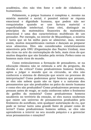 acadêmica, eles não têm fome e sede de cidadania e
humanismo.
     Felizmente, a psique humana é complexa e, mesmo na
miséria material e social, é possível extrair se riqueza
emocional e dignidade humana, que podem não ser
conquistadas     quando   se   une    fartura    material  e
superficialidade intelectual. Como citei, distinguir os
princípios da matemática financeira da matemática
emocional é uma das características multifocais de um
pensador. Por exemplo, no interior de Moçambique, a miséria
é tanta que só há milho para se alimentar, mas, mesmo
assim, muitos moçambicanos cantam e dançam ao preparar
seus alimentos. Eles são considerados estatisticamente
miseráveis pela ONU (Organização das Nações Unidas), mas
são ricos na arte da contemplação do belo, mais ricos do que
muitos daqueles que são listados pela revista Forbes como os
homens mais ricos do mundo.
     Como estimularemos a formação de pensadores, se na
educação clássica não se estimula a arte da pergunta, da
dúvida e da crítica? Como produziremos homens lúcidos,
aptos a julgar o mundo que os circunda, se eles não
conhecem o sistema de distorção que ocorre no processo de
interpretação? Como poderemos gerar homens que pensam,
se eles não sabem quais são os tipos e a natureza dos
pensamentos que são produzidos no palco da mente humana
e como eles são produzidos? Como produziremos pessoas que
pensam antes de reagir, se nada conhecem sobre o fenômeno
do gatilho da memória? Como produziremos homens
saudáveis no território da emoção, se eles nunca souberam
que existe um universo de pensamentos produzidos pelo
fenômeno do autofluxo, sem qualquer autorização do eu, que
pode se tornar tanto uma grande fonte de prazer como de
terror? Como produziremos homens sábios, se eles não
aprenderem a intervir no seu mundo psíquico e a gerenciar
seus pensamentos e emoções?
 
