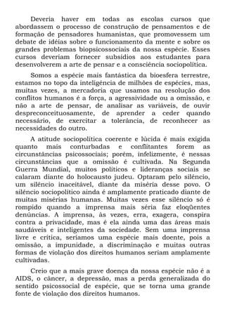 Deveria haver em todas as escolas cursos que
abordassem o processo de construção de pensamentos e de
formação de pensadores humanistas, que promovessem um
debate de idéias sobre o funcionamento da mente e sobre os
grandes problemas biopsicossociais da nossa espécie. Esses
cursos deveriam fornecer subsídios aos estudantes para
desenvolverem a arte de pensar e a consciência sociopolítica.
     Somos a espécie mais fantástica da bioesfera terrestre,
estamos no topo da inteligência de milhões de espécies, mas,
muitas vezes, a mercadoria que usamos na resolução dos
conflitos humanos é a força, a agressividade ou a omissão, e
não a arte de pensar, de analisar as variáveis, de ouvir
despreconceituosamente, de aprender a ceder quando
necessário, de exercitar a tolerância, de reconhecer as
necessidades do outro.
     A atitude sociopolítica coerente e lúcida é mais exigida
quanto mais conturbadas e conflitantes forem as
circunstâncias psicossociais; porém, infelizmente, é nessas
circunstâncias que a omissão é cultivada. Na Segunda
Guerra Mundial, muitos políticos e lideranças sociais se
calaram diante do holocausto judeu. Optaram pelo silêncio,
um silêncio inaceitável, diante da miséria desse povo. O
silêncio sociopolítico ainda é amplamente praticado diante de
muitas misérias humanas. Muitas vezes esse silêncio só é
rompido quando a imprensa mais séria faz eloqüentes
denúncias. A imprensa, às vezes, erra, exagera, conspira
contra a privacidade, mas é ela ainda uma das áreas mais
saudáveis e inteligentes da sociedade. Sem uma imprensa
livre e crítica, seríamos uma espécie mais doente, pois a
omissão, a impunidade, a discriminação e muitas outras
formas de violação dos direitos humanos seriam amplamente
cultivadas.
     Creio que a mais grave doença da nossa espécie não é a
AIDS, o câncer, a depressão, mas a perda generalizada do
sentido psicossocial de espécie, que se torna uma grande
fonte de violação dos direitos humanos.
 