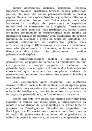Somos americanos, alemães, japoneses, ingleses,
franceses, italianos, brasileiros, brancos, negros, palestinos,
judeus, etc, mas não somos psicossocialmente a mesma
espécie. Somos uma espécie dividida, segmentada, dilacerada
psicossocialmente. Somos uma única espécie, mas não
honramos a condição de possuirmos o espetáculo
indescritível da construção da inteligência. Conservamos
apenas os laços genéticos, mas perdemos ou, talvez, nunca
tenhamos conquistado as características mais nobres da
inteligência capazes de financiar uma macrovisão da espécie
humana, de alicerçar a práxis da teoria da igualdade, de
construir coletivamente os sentimentos globais mais
altruístas da psique. Globalizamos a cultura e a economia,
mas não globalizamos a cidadania, o humanismo e a
democracia das idéias; não globalizamos o sentido
psicossocial de espécie.
     Se compreendêssemos melhor a natureza dos
pensamentos, os papéis da memória, as dificuldades do "eu"
em gerenciar a energia psíquica, o fenômeno da
psicoadaptação e a atuação rapidíssima dos fenômenos in-
conscientes que constroem as complexas cadeias de
pensamentos, seríamos mais tolerantes e menos havidos a
nos discriminar.
     Leis, policiamento, apelo emocional, não resolverão
nossos conflitos sociais fundamentais; servirá apenas para
amenizá-los, pois as raízes dos nossos problemas estão nas
origens da inteligência, nos fundamentos do processo de
formação da personalidade, no funcionamento da mente.
     Espero que este livro possa não apenas contribuir para
expandir o mundo das idéias sobre o funcionamento da
mente e a construção de pensamentos e se tornar fonte de
pesquisa na Psicologia, na Filosofia, na Psiquiatria, na
Sociologia, na Educação, mas também contribuir para a
formação de pensadores humanistas, de engenheiros de
idéias, de poetas intelectuais, de homens que aprendem a se
 