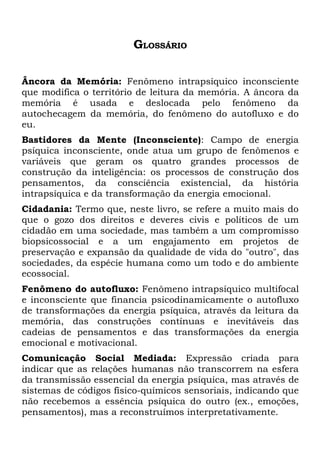 GLOSSÁRIO

Âncora da Memória: Fenômeno intrapsíquico inconsciente
que modifica o território de leitura da memória. A âncora da
memória é usada e deslocada pelo fenômeno da
autochecagem da memória, do fenômeno do autofluxo e do
eu.
Bastidores da Mente (Inconsciente): Campo de energia
psíquica inconsciente, onde atua um grupo de fenômenos e
variáveis que geram os quatro grandes processos de
construção da inteligência: os processos de construção dos
pensamentos, da consciência existencial, da história
intrapsíquica e da transformação da energia emocional.
Cidadania: Termo que, neste livro, se refere a muito mais do
que o gozo dos direitos e deveres civis e políticos de um
cidadão em uma sociedade, mas também a um compromisso
biopsicossocial e a um engajamento em projetos de
preservação e expansão da qualidade de vida do "outro", das
sociedades, da espécie humana como um todo e do ambiente
ecossocial.
Fenômeno do autofluxo: Fenômeno intrapsíquico multifocal
e inconsciente que financia psicodinamicamente o autofluxo
de transformações da energia psíquica, através da leitura da
memória, das construções contínuas e inevitáveis das
cadeias de pensamentos e das transformações da energia
emocional e motivacional.
Comunicação Social Mediada: Expressão criada para
indicar que as relações humanas não transcorrem na esfera
da transmissão essencial da energia psíquica, mas através de
sistemas de códigos físico-químicos sensoriais, indicando que
não recebemos a essência psíquica do outro (ex., emoções,
pensamentos), mas a reconstruímos interpretativamente.
 