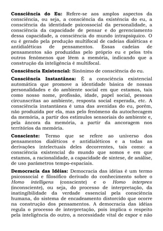 Consciência do Eu: Refere-se aos amplos aspectos da
consciência, ou seja, a consciência da existência do eu, a
consciência da identidade psicossocial da personalidade, a
consciência da capacidade de pensar e do gerenciamento
dessa capacidade, a consciência do mundo intrapsíquico. O
eu é gerado pela produção multifocal de cadeias dialéticas e
antidialéticas  de    pensamentos.       Essas cadeias    de
pensamentos são produzidas pelo próprio eu e pelos três
outros fenômenos que lêem a memória, indicando que a
construção da inteligência é multifocal.
Consciência Existencial: Sinônimo de consciência do eu.
Consciência Instantânea: É a consciência existencial
automática que promove a identidade básica de nossas
personalidades e do ambiente social em que estamos, tais
como nosso nome, profissão, idade, papel social, pessoas
circunscritas ao ambiente, resposta social esperada, etc. A
consciência instantânea é uma das avenidas do eu, porém,
não produzida por ela, mas pelo fenômeno da autochecagem
da memória, a partir dos estímulos sensoriais do ambiente e,
pela âncora da memória, a partir da ancoragem nos
territórios da memória.
Consciente: Termo que se refere ao universo dos
pensamentos dialéticos e antidialéticos e a todas as
derivações intelectuais deles decorrentes, tais como: a
consciência existencial do mundo que somos e em que
estamos, a racionalidade, a capacidade de síntese, de análise,
de uso parâmetros tempo-espaciais.
Democracia das Idéias: Democracia das idéias é um termo
psicossocial e filosófico derivado do conhecimento sobre o
Homo intelligens (consciente) e o Homo interpres
(inconsciente), ou seja, do processo de interpretação, da
inatingibilidade da verdade essencial pela consciência
humana, do sistema de encadeamento distorcido que ocorre
na construção dos pensamentos. A democracia das idéias
regula o processo de interpretação, pois implica o respeito
pela inteligência do outro, a necessidade vital de expor e não
 