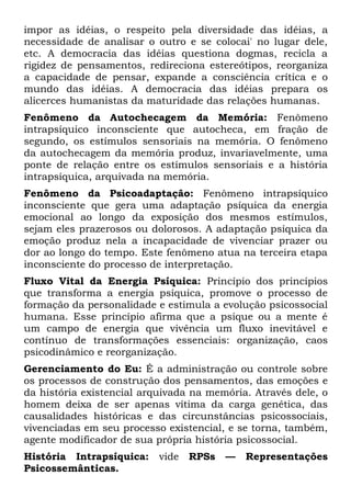 impor as idéias, o respeito pela diversidade das idéias, a
necessidade de analisar o outro e se colocai' no lugar dele,
etc. A democracia das idéias questiona dogmas, recicla a
rigidez de pensamentos, redireciona estereótipos, reorganiza
a capacidade de pensar, expande a consciência crítica e o
mundo das idéias. A democracia das idéias prepara os
alicerces humanistas da maturidade das relações humanas.
Fenômeno da Autochecagem da Memória: Fenômeno
intrapsíquico inconsciente que autocheca, em fração de
segundo, os estímulos sensoriais na memória. O fenômeno
da autochecagem da memória produz, invariavelmente, uma
ponte de relação entre os estímulos sensoriais e a história
intrapsíquica, arquivada na memória.
Fenômeno da Psicoadaptação: Fenômeno intrapsíquico
inconsciente que gera uma adaptação psíquica da energia
emocional ao longo da exposição dos mesmos estímulos,
sejam eles prazerosos ou dolorosos. A adaptação psíquica da
emoção produz nela a incapacidade de vivenciar prazer ou
dor ao longo do tempo. Este fenômeno atua na terceira etapa
inconsciente do processo de interpretação.
Fluxo Vital da Energia Psíquica: Princípio dos princípios
que transforma a energia psíquica, promove o processo de
formação da personalidade e estimula a evolução psicossocial
humana. Esse princípio afirma que a psique ou a mente é
um campo de energia que vivência um fluxo inevitável e
contínuo de transformações essenciais: organização, caos
psicodinâmico e reorganização.
Gerenciamento do Eu: É a administração ou controle sobre
os processos de construção dos pensamentos, das emoções e
da história existencial arquivada na memória. Através dele, o
homem deixa de ser apenas vítima da carga genética, das
causalidades históricas e das circunstâncias psicossociais,
vivenciadas em seu processo existencial, e se torna, também,
agente modificador de sua própria história psicossocial.
História Intrapsíquica:    vide RPSs    —   Representações
Psicossemânticas.
 