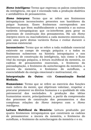 Homo intelligens: Termo que expressa os palcos conscientes
da inteligência, em que é encenada toda a produção dialética
e antidialética de pensamentos.
Homo interpres: Termo que se refere aos fenômenos
intrapsíquicos inconscientes presentes nos bastidores da
psique humana. Esses fenômenos correspondem aos
fenômenos que lêem multifocalmente a memória e as outras
variáveis intrapsíquicas que co-interferem para gerar os
processos de construção dos pensamentos. Há um Homo
interpres micro ou macrodistinto a cada momento existencial,
pois uma parte destas variáveis flutua e evolue durante o
processo existencial.
Inconsciente: Termo que se refere a toda realidade essencial
existente no campo de energia psíquica e a todos os
fenômenos submersos na história intrapsíquica e nos
processos de construção da inteligência, tais como: o fluxo
vital da energia psíquica, a leitura multifocal da memória, as
cadeias de pensamentos essenciais, o fenômeno da
psicoadaptação, o fenômeno da autochecagem da memória, a
âncora da memória, o fenômeno do autofluxo, a
essencialidade da energia emocional e motivacional, etc.
Interpretação    do   Outro:   vide   Comunicação      Social
Mediada.
Humanismo: Termo que se refere ao exercício das funções
mais nobres da mente, que objetivam valorizar, respeitar e
procurar promover os direitos humanos e a qualidade de vida
psicossocial das sociedades. A produção das idéias
humanistas ocorre, principalmente, a partir da compreensão
dos processos de construção dos pensamentos e das
complexas relações do Homo interpres com o Homo
intelligens.
Leitura Multifocal da Memória: Leitura produzida por
quatro fenômenos intrapsíquicos que constroem as cadeias
de pensamentos: a âncora da memória, o fenômeno do
autofluxo, o fenômeno da autochecagem da memória e o eu.
 