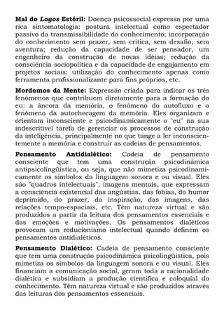 Mal do Logos Estéril: Doença psicossocial expressa por uma
rica sintomatologia: postura intelectual como espectador
passivo da transmissibilidade do conhecimento; incorporação
do conhecimento sem prazer, sem crítica, sem desafio, sem
aventura; redução da capacidade de ser pensador, um
engenheiro da construção de novas idéias; redução da
consciência sociopolítica e da capacidade de engajamento em
projetos sociais; utilização do conhecimento apenas como
ferramenta profissionalizante para fins próprios, etc.
Mordomos da Mente: Expressão criada para indicar os três
fenômenos que contribuem diretamente para a formação do
eu: a âncora da memória, o fenômeno do autofluxo e o
fenômeno da autochecagem da memória. Eles organizam e
orientam inconsciente e psicodinamicamente o "eu" na sua
indescritível tarefa de gerenciar os processos de construção
da inteligência, principalmente no que tange a ler inconscien-
temente a memória e construir as cadeias de pensamentos.
Pensamento       Antidialético:    Cadeia   de    pensamento
consciente que tem uma construção psicodinâmica
antipsicolingüística, ou seja, que não mimetiza psicodinami-
camente os símbolos da linguagem sonora e ou visual. Eles
são "quadros intelectuais", imagens mentais, que expressam
a consciência existencial das angústias, das fobias, do humor
deprimido, do prazer, da inspiração, das imagens, das
relações tempo-espaciais, etc. Têm natureza virtual e são
produzidos a partir da leitura dos pensamentos essenciais e
das emoções e motivações. Os pensamentos dialéticos
provocam um reducionismo intelectual quando definem os
pensamentos antidialéticos.
Pensamento Dialético: Cadeia de pensamento consciente
que tem uma construção psicodinâmica psicolingüística, pois
mimetiza os símbolos da linguagem sonora e ou visual. Eles
financiam a comunicação social, geram toda a racionalidade
dialética e subsidiam a produção científica e coloquial do
conhecimento. Têm natureza virtual e são produzidos através
das leituras dos pensamentos essenciais.
 