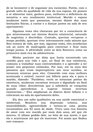 de se locomover e de organizar seu raciocínio. Porém, com o
grande salto da qualidade de vida da sua esposa, ele passou
a se alimentar mais, ganhou peso, melhorou a deficiência da
memória e seu rendimento intelectual. Marido e esposa
mudaram tanto que passaram, mesmo diante das suas
limitações físicas, a cantar e a dançar juntos na sala de seu
apartamento.
     Algumas vezes eles choravam por ter a consciência de
que atravessaram um imenso deserto existencial, saturado
de angústias e discórdias. Contudo, queriam recuperar o
tempo perdido, queriam viver intensamente cada minuto que
lhes restava de vida, por isso, algumas vezes, eles acordavam
um ao outro de madrugada para conversar e ficar mais
tempo juntos. A afetividade entre os dois floresceu como na
primavera mais rica da adolescência.
     Minha paciente me dizia que havia encontrado um
sentido para sua vida e que, no final de sua existência,
começou a trabalhar suas contrariedades e a aprender a ter
prazer nos pequenos estímulos. Por isso, até os sons dos
pássaros que eram imperceptíveis aos seus ouvidos, se
tornaram músicas para eles. Comovido com essa melhora
acentuada e estável, escrevi um bilhete para ela e para o
marido, dizendo: "Parabéns; vocês se tornaram poetas da
existência, souberam encontrar ternura e dignidade no final
de suas vidas; descobriram que a sabedoria se conquista
quando      aprendemos     a   superar    nossos    invernos
existenciais..." Eles ampliaram os dizeres deste bilhete e o
colocaram na sala do apartamento deles.
     Ela deu um salto qualitativo na sua saúde emocional e
intelectual.   Resolveu    sua   depressão    crônica,   sua
insociabilidade, agressividade e tornou-se uma pessoa
encantadora aos 82 anos de idade. Viveu uma rica história
de amor com seu marido por mais dois anos, até que ele
morreu. O último pedido dele, no leito de sua morte, é que
ela o acariciasse até que ele morresse. Foi assim que findou
este romance.
 