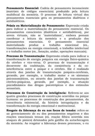 Pensamento Essencial: Cadeia de pensamento inconsciente
(matrizes de códigos essenciais) produzido pela leitura
multifocal da memória. O processo de leitura virtual dos
pensamentos essenciais gera os pensamentos dialéticos e
antidialéticos.
Práxis ou Materialização do Pensamento: Expressão criada
para indicar a materialização do pensamento essencial. Os
pensamentos conscientes (dialéticos e antidialéticos), por
serem virtuais, não se "materializam", embora possam
coordenar a leitura da memória e a produção dos
pensamentos     essenciais.     O     pensamento    essencial
materializado   produz      o    trabalho   emocional    (ex.,
transformações na energia emocional), o trabalho intelectual
e o trabalho motor (ex., fonação, andar, operações manuais).
Processo de Transmutação: Expressão criada para indicar a
transformação de energia psíquica em energia físico-química
do cérebro e vice-versa. O processo de transmutação é
decorrente da coabitação, da coexistência e da co-
interferência entre a psique e o cérebro. Ele é realizado
através das janelas de transmutação psíquico-cerebrais,
gerando, por exemplo, o trabalho motor e os sintomas
psicossomáticos, ou através das janelas de transmutação
cérebro-psíquicas, gerando, por exemplo, a atuação
psicodinâmica das drogas psicotrópicas e dos estímulos
sensoriais.
Processos de Construção da inteligência: Referem-se aos
quatro grandes processos de construção ocorridos na psique
humana: os processos de construção dos pensamentos, da
consciência existencial, da história intrapsíquica e da
transformação da energia emocional e motivacional.
Resgate da liderança do eu nos focos de tensão: refere-se
ao gerenciamento do eu dos pensamentos negativos e das
reações emocionais tensas (ex. reação fóbica ocorrida nos
ataques de pânico) detonados pelo gatilho da autochecagem
da memória. Ao resgatar a liderança desses processos, o eu
 
