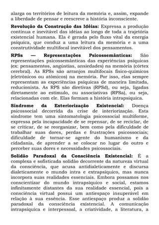 alarga os territórios de leitura da memória e, assim, expande
a liberdade de pensar e reescreve a história inconsciente.
Revolução da Construção das Idéias: Expressa a produção
contínua e inevitável das idéias ao longo de toda a trajetória
existencial humana. Ela é gerada pelo fluxo vital da energia
psíquica, que conduz a uma leitura da memória e a uma
construtividade multifocal inevitável dos pensamentos.
RPSs      —    Representações     Psicossemânticas:      São
representações psicossemânticas das experiências psíquicas
(ex: pensamentos, angústias, ansiedades) na memória (córtex
cerebral). As RPSs são arranjos multifocais físico-químicos
(eletrônicos ou atômicos) na memória. Por isso, elas sempre
representam as experiências psíquicas de maneira limitada,
reducionista. As RPS são diretivas (RPSd), ou seja, ligadas
diretamente ao estímulo, ou associativas (RPSa), ou seja,
relacionadas com ele. Elas formam a história intrapsíquica.
Síndrome       da    Exteriorização   Existencial:   Doença
psicossocial decorrida da crise de interiorização. Esta
síndrome tem uma sintomatologia psicossocial multiforme,
expressa pela incapacidade de se repensar, de se reciclar, de
se criticar, de se reorganizar, bem como pela dificuldade de
trabalhar suas dores, perdas e frustrações psicossociais;
dificuldade de tornar-se agente do humanismo e da
cidadania, de aprender a se colocar no lugar do outro e
perceber suas dores e necessidades psicossociais.
Solidão Paradoxal da Consciência Existencial: É a
complexa e sofisticada solidão decorrente da natureza virtual
da consciência, que acusa antidialeticamente e discursa
dialeticamente o mundo intra e extrapsíquico, mas nunca
incorpora suas realidades essenciais. Embora possamos nos
conscientizar do mundo intrapsíquico e social, estamos
infinitamente distantes da sua realidade essencial, pois a
consciência virtual possui um antiespaço insuperável em
relação à sua essência. Esse antiespaço produz a solidão
paradoxal da consciência existencial. A comunicação
intrapsíquica e interpessoal, a criatividade, a literatura, a
 
