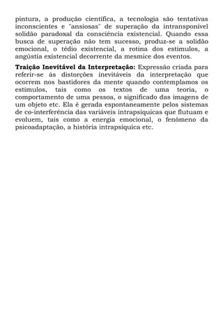 pintura, a produção científica, a tecnologia são tentativas
inconscientes e "ansiosas" de superação da intransponível
solidão paradoxal da consciência existencial. Quando essa
busca de superação não tem sucesso, produz-se a solidão
emocional, o tédio existencial, a rotina dos estímulos, a
angústia existencial decorrente da mesmice dos eventos.
Traição Inevitável da Interpretação: Expressão criada para
referir-se às distorções inevitáveis da interpretação que
ocorrem nos bastidores da mente quando contemplamos os
estímulos, tais como os textos de uma teoria, o
comportamento de uma pessoa, o significado das imagens de
um objeto etc. Ela é gerada espontaneamente pelos sistemas
de co-interferência das variáveis intrapsíquicas que flutuam e
evoluem, tais como a energia emocional, o fenômeno da
psicoadaptação, a história intrapsíquica etc.
 