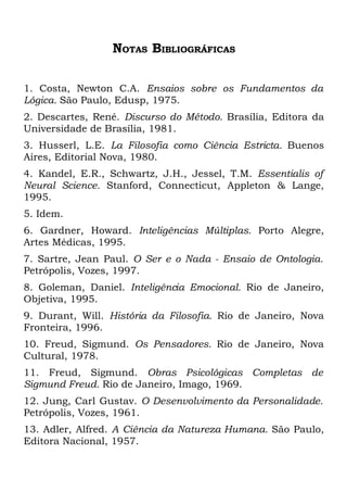 NOTAS BIBLIOGRÁFICAS

1. Costa, Newton C.A. Ensaios sobre os Fundamentos da
Lógica. São Paulo, Edusp, 1975.
2. Descartes, René. Discurso do Método. Brasília, Editora da
Universidade de Brasília, 1981.
3. Husserl, L.E. La Filosofia como Ciência Estricta. Buenos
Aires, Editorial Nova, 1980.
4. Kandel, E.R., Schwartz, J.H., Jessel, T.M. Essentialis of
Neural Science. Stanford, Connecticut, Appleton & Lange,
1995.
5. Idem.
6. Gardner, Howard. Inteligências Múltiplas. Porto Alegre,
Artes Médicas, 1995.
7. Sartre, Jean Paul. O Ser e o Nada - Ensaio de Ontologia.
Petrópolis, Vozes, 1997.
8. Goleman, Daniel. Inteligência Emocional. Rio de Janeiro,
Objetiva, 1995.
9. Durant, Will. História da Filosofia. Rio de Janeiro, Nova
Fronteira, 1996.
10. Freud, Sigmund. Os Pensadores. Rio de Janeiro, Nova
Cultural, 1978.
11. Freud, Sigmund. Obras Psicológicas Completas de
Sigmund Freud. Rio de Janeiro, Imago, 1969.
12. Jung, Carl Gustav. O Desenvolvimento da Personalidade.
Petrópolis, Vozes, 1961.
13. Adler, Alfred. A Ciência da Natureza Humana. São Paulo,
Editora Nacional, 1957.
 