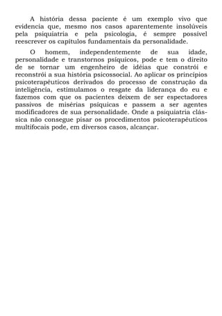 A história dessa paciente é um exemplo vivo que
evidencia que, mesmo nos casos aparentemente insolúveis
pela psiquiatria e pela psicologia, é sempre possível
reescrever os capítulos fundamentais da personalidade.
      O   homem,     independentemente       de    sua    idade,
personalidade e transtornos psíquicos, pode e tem o direito
de se tornar um engenheiro de idéias que constrói e
reconstrói a sua história psicossocial. Ao aplicar os princípios
psicoterapêuticos derivados do processo de construção da
inteligência, estimulamos o resgate da liderança do eu e
fazemos com que os pacientes deixem de ser espectadores
passivos de misérias psíquicas e passem a ser agentes
modificadores de sua personalidade. Onde a psiquiatria clás-
sica não consegue pisar os procedimentos psicoterapêuticos
multifocais pode, em diversos casos, alcançar.
 