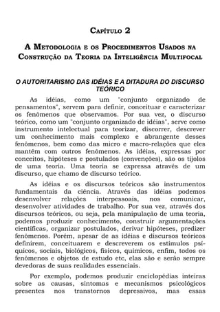CAPÍTULO 2
  A METODOLOGIA E OS PROCEDIMENTOS USADOS NA
 CONSTRUÇÃO DA TEORIA DA INTELIGÊNCIA MULTIFOCAL

O AUTORITARISMO DAS IDÉIAS E A DITADURA DO DISCURSO
                      TEÓRICO
     As idéias, como um "conjunto organizado de
pensamentos", servem para definir, conceituar e caracterizar
os fenômenos que observamos. Por sua vez, o discurso
teórico, como um "conjunto organizado de idéias", serve como
instrumento intelectual para teorizar, discorrer, descrever
um conhecimento mais complexo e abrangente desses
fenômenos, bem como das micro e macro-relações que eles
mantêm com outros fenômenos. As idéias, expressas por
conceitos, hipóteses e postulados (convenções), são os tijolos
de uma teoria. Uma teoria se expressa através de um
discurso, que chamo de discurso teórico.
     As idéias e os discursos teóricos são instrumentos
fundamentais da ciência. Através das idéias podemos
desenvolver     relações   interpessoais,    nos    comunicar,
desenvolver atividades de trabalho. Por sua vez, através dos
discursos teóricos, ou seja, pela manipulação de uma teoria,
podemos produzir conhecimento, construir argumentações
científicas, organizar postulados, derivar hipóteses, predizer
fenômenos. Porém, apesar de as idéias e discursos teóricos
definirem, conceituarem e descreverem os estímulos psí-
quicos, sociais, biológicos, físicos, químicos, enfim, todos os
fenômenos e objetos de estudo etc, elas são e serão sempre
devedoras de suas realidades essenciais.
     Por exemplo, podemos produzir enciclopédias inteiras
sobre as causas, sintomas e mecanismos psicológicos
presentes nos transtornos depressivos, mas essas
 