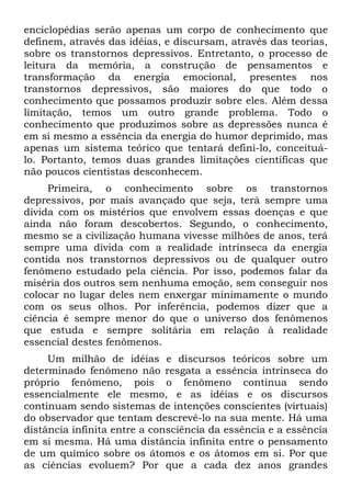 enciclopédias serão apenas um corpo de conhecimento que
definem, através das idéias, e discursam, através das teorias,
sobre os transtornos depressivos. Entretanto, o processo de
leitura da memória, a construção de pensamentos e
transformação da energia emocional, presentes nos
transtornos depressivos, são maiores do que todo o
conhecimento que possamos produzir sobre eles. Além dessa
limitação, temos um outro grande problema. Todo o
conhecimento que produzimos sobre as depressões nunca é
em si mesmo a essência da energia do humor deprimido, mas
apenas um sistema teórico que tentará defini-lo, conceituá-
lo. Portanto, temos duas grandes limitações científicas que
não poucos cientistas desconhecem.
     Primeira, o conhecimento sobre os transtornos
depressivos, por mais avançado que seja, terá sempre uma
dívida com os mistérios que envolvem essas doenças e que
ainda não foram descobertos. Segundo, o conhecimento,
mesmo se a civilização humana vivesse milhões de anos, terá
sempre uma dívida com a realidade intrínseca da energia
contida nos transtornos depressivos ou de qualquer outro
fenômeno estudado pela ciência. Por isso, podemos falar da
miséria dos outros sem nenhuma emoção, sem conseguir nos
colocar no lugar deles nem enxergar minimamente o mundo
com os seus olhos. Por inferência, podemos dizer que a
ciência é sempre menor do que o universo dos fenômenos
que estuda e sempre solitária em relação à realidade
essencial destes fenômenos.
     Um milhão de idéias e discursos teóricos sobre um
determinado fenômeno não resgata a essência intrínseca do
próprio fenômeno, pois o fenômeno continua sendo
essencialmente ele mesmo, e as idéias e os discursos
continuam sendo sistemas de intenções conscientes (virtuais)
do observador que tentam descrevê-lo na sua mente. Há uma
distância infinita entre a consciência da essência e a essência
em si mesma. Há uma distância infinita entre o pensamento
de um químico sobre os átomos e os átomos em si. Por que
as ciências evoluem? Por que a cada dez anos grandes
 