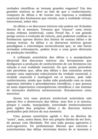 verdades científicas se tornam grandes enganos? Um dos
grandes motivos se deve ao fato de que o conhecimento,
composto de idéias e de teorias não expressa a realidade
essencial dos fenômenos que estuda, mas a realidade virtual,
intencional, sobre eles.
     As idéias e os discursos teóricos não podem ser fechados
dentro de si mesmos. Veremos que "trancar" uma teoria
numa redoma intelectual, como Freud fez, é um grande
perigo contra a evolução da ciência, pois podemos confinar os
fenômenos apenas dentro dos limites de nossas idéias e de
nossas teorias. As idéias e os discursos teóricos geram
paradigmas e estereótipos socioculturais que, se não forem
revisados criticamente, podem levar a uma grave distorção
na produção científica.
     A utilização autoritária das idéias e a manipulação
ditatorial dos discursos teóricos são ferramentas que
desfiguram a produção de conhecimento de um fenômeno em
relação à sua realidade essencial. Os que assim procedem
não percebem que, além das idéias e dos conceitos serem
sempre uma expressão reducionista da verdade essencial, a
verdade essencial é inatingível em si mesma, pois todo
conhecimento, ainda que tenha sido produzido com os mais
rigorosos métodos e procedimentos científicos, e que possua
as mais importantes conseqüências científicas é um sistema
de intenções dialéticas antiessenciais. Estudaremos estes
assuntos.
    Quem tem uma postura intelectual autoritária não
apenas fere a democracia das idéias, mas fere a si mesmo,
porque é usado, manipulado, controlado intelectualmente
pela rigidez das próprias idéias e do discurso teórico
produzidos pela leitura da sua memória.
     Uma pessoa autoritária agride e fere os direitos do
"outro", mas, antes disso, fere seu próprio direito de ser livre,
de pensar com liberdade. Por isso toda pessoa agressiva é
auto-agressiva. Os profissionais liberais que exercem o
autoritarismo das idéias vivenciam dentro de si mesmos o
 