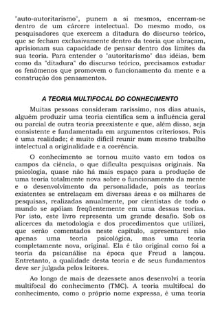 "auto-autoritarismo", punem a si mesmos, encerram-se
dentro de um cárcere intelectual. Do mesmo modo, os
pesquisadores que exercem a ditadura do discurso teórico,
que se fecham exclusivamente dentro da teoria que abraçam,
aprisionam sua capacidade de pensar dentro dos limites da
sua teoria. Para entender o "autoritarismo" das idéias, bem
como da "ditadura" do discurso teórico, precisamos estudar
os fenômenos que promovem o funcionamento da mente e a
construção dos pensamentos.


        A TEORIA MULTIFOCAL DO CONHECIMENTO
     Muitas pessoas consideram raríssimo, nos dias atuais,
alguém produzir uma teoria científica sem a influência geral
ou parcial de outra teoria preexistente e que, além disso, seja
consistente e fundamentada em argumentos criteriosos. Pois
é uma realidade; é muito difícil reunir num mesmo trabalho
intelectual a originalidade e a coerência.
     O conhecimento se tornou muito vasto em todos os
campos da ciência, o que dificulta pesquisas originais. Na
psicologia, quase não há mais espaço para a produção de
uma teoria totalmente nova sobre o funcionamento da mente
e o desenvolvimento da personalidade, pois as teorias
existentes se entrelaçam em diversas áreas e os milhares de
pesquisas, realizadas anualmente, por cientistas de todo o
mundo se apóiam freqüentemente em uma dessas teorias.
Por isto, este livro representa um grande desafio. Sob os
alicerces da metodologia e dos procedimentos que utilizei,
que serão comentados neste capítulo, apresentarei não
apenas     uma    teoria    psicológica, mas   uma    teoria
completamente nova, original. Ela é tão original como foi a
teoria da psicanálise na época que Freud a lançou.
Entretanto, a qualidade desta teoria e de seus fundamentos
deve ser julgada pelos leitores.
    Ao longo de mais de dezessete anos desenvolvi a teoria
multifocal do conhecimento (TMC). A teoria multifocal do
conhecimento, como o próprio nome expressa, é uma teoria
 