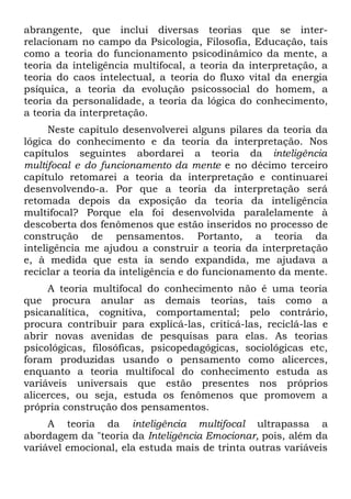 abrangente, que inclui diversas teorias que se inter-
relacionam no campo da Psicologia, Filosofia, Educação, tais
como a teoria do funcionamento psicodinâmico da mente, a
teoria da inteligência multifocal, a teoria da interpretação, a
teoria do caos intelectual, a teoria do fluxo vital da energia
psíquica, a teoria da evolução psicossocial do homem, a
teoria da personalidade, a teoria da lógica do conhecimento,
a teoria da interpretação.
      Neste capítulo desenvolverei alguns pilares da teoria da
lógica do conhecimento e da teoria da interpretação. Nos
capítulos seguintes abordarei a teoria da inteligência
multifocal e do funcionamento da mente e no décimo terceiro
capítulo retomarei a teoria da interpretação e continuarei
desenvolvendo-a. Por que a teoria da interpretação será
retomada depois da exposição da teoria da inteligência
multifocal? Porque ela foi desenvolvida paralelamente à
descoberta dos fenômenos que estão inseridos no processo de
construção de pensamentos. Portanto, a teoria da
inteligência me ajudou a construir a teoria da interpretação
e, à medida que esta ia sendo expandida, me ajudava a
reciclar a teoria da inteligência e do funcionamento da mente.
     A teoria multifocal do conhecimento não é uma teoria
que procura anular as demais teorias, tais como a
psicanalítica, cognitiva, comportamental; pelo contrário,
procura contribuir para explicá-las, criticá-las, reciclá-las e
abrir novas avenidas de pesquisas para elas. As teorias
psicológicas, filosóficas, psicopedagógicas, sociológicas etc,
foram produzidas usando o pensamento como alicerces,
enquanto a teoria multifocal do conhecimento estuda as
variáveis universais que estão presentes nos próprios
alicerces, ou seja, estuda os fenômenos que promovem a
própria construção dos pensamentos.
     A teoria da inteligência multifocal ultrapassa a
abordagem da "teoria da Inteligência Emocionar, pois, além da
variável emocional, ela estuda mais de trinta outras variáveis
 