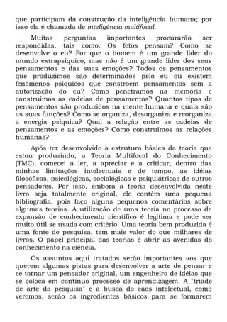 que participam da construção da inteligência humana; por
isso ela é chamada de inteligência multifocal.
     Muitas   perguntas   importantes     procurarão    ser
respondidas, tais como: Os fetos pensam? Como se
desenvolve o eu? Por que o homem é um grande líder do
mundo extrapsíquico, mas não é um grande líder dos seus
pensamentos e das suas emoções? Todos os pensamentos
que produzimos são determinados pelo eu ou existem
fenômenos psíquicos que constroem pensamentos sem a
autorização do eu? Como penetramos na memória e
construímos as cadeias de pensamentos? Quantos tipos de
pensamentos são produzidos na mente humana e quais são
as suas funções? Como se organiza, desorganiza e reorganiza
a energia psíquica? Qual a relação entre as cadeias de
pensamentos e as emoções? Como construímos as relações
humanas?
      Após ter desenvolvido a estrutura básica da teoria que
estou produzindo, a Teoria Multifocal do Conhecimento
(TMC), comecei a ler, a apreciar e a criticar, dentro das
minhas limitações intelectuais e de tempo, as idéias
filosóficas, psicológicas, sociológicas e psiquiátricas de outros
pensadores. Por isso, embora a teoria desenvolvida neste
livro seja totalmente original, ele contém uma pequena
bibliografia, pois faço alguns pequenos comentários sobre
algumas teorias. A utilização de uma teoria no processo de
expansão de conhecimento científico é legítima e pode ser
muito útil se usada com critério. Uma teoria bem produzida é
uma fonte de pesquisa, tem mais valor do que milhares de
livros. O papel principal das teorias é abrir as avenidas do
conhecimento na ciência.
     Os assuntos aqui tratados serão importantes aos que
querem algumas pistas para desenvolver a arte de pensar e
se tornar um pensador original, um engenheiro de idéias que
se coloca em contínuo processo de aprendizagem. A "tríade
de arte da pesquisa" e a busca do caos intelectual, como
veremos, serão os ingredientes básicos para se formarem
 
