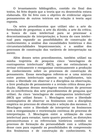 O levantamento bibliográfico, contido rio final dos
textos, foi feito depois que a teoria que eu desenvolvia estava
elaborada. Ele foi feito com o objetivo de evidenciar alguns
pensamentos de outros teóricos em relação à teoria aqui
exposta.
     Os setes procedimentos que utilizei são: a arte da
formulação de perguntas; a arte da dúvida; a arte da crítica;
a busca do caos intelectual para se processar a
descontaminação da interpretação; a busca do caos intelec-
tual para expandir as possibilidades de construção do
conhecimento; a análise das causalidades históricas e das
circunstancialidades biopsicossociais; e a análise dos
processos de construção das variáveis de interpretação na
mente.
      Além desses setes procedimentos, também utilizei na
minha trajetória de pesquisa cinco "mesclagens de
contrapontos intelectuais" (MCI), que me estimularam a
revisar criticamente e reorganizar continuamente a produção
de conhecimento sobre os processos de construção do
pensamento. Essas mesclagens referem-se a uma mistura
entre pontos intelectuais opostos ou eqüidistantes, tais
como: a liberdade em observar e a disciplina na observação,
a livre produção de pensamento e a revisão crítica dessa pro-
dução. Algumas dessas mesclagens resultaram do processo
de co-interferência dos sete procedimentos de pesquisa que
utilizei. As cinco "mesclagens de contrapontos intelectuais"
(MCI) que utilizei foram: 1. Mesclagem entre a liberdade
contemplativa de observar os fenômenos com a disciplina
empírica no processo de observação e seleção dos mesmos. 2.
Mesclagem entre a liberdade de interpretar os fenômenos
com a reorganização e reorientação contínua do processo de
interpretação. 3. Mesclagem entre a utilização do caos
intelectual para esvaziar, tanto quanto possível, as distorções
preconceituosas e os referenciais históricos contidos no
processo de formação da personalidade com a utilização
desse caos para expandir as possibilidades de compreensão
dos fenômenos e de construção do conhecimento. 4.
 